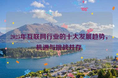 2025年互聯(lián)網(wǎng)行業(yè)的十大發(fā)展趨勢(shì)，機(jī)遇與挑戰(zhàn)并存