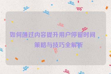 如何通過內(nèi)容提升用戶停留時間，策略與技巧全解析