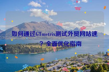如何通過GTmetrix測試外貿(mào)網(wǎng)站速度？全面優(yōu)化指南