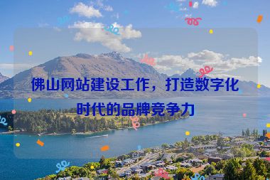 佛山網(wǎng)站建設(shè)工作，打造數(shù)字化時(shí)代的品牌競(jìng)爭力