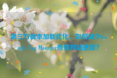 第三方腳本加載優(yōu)化，如何減少Google Tag Manager拖慢網(wǎng)站速度？