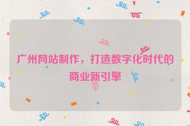 廣州網(wǎng)站制作，打造數(shù)字化時代的商業(yè)新引擎