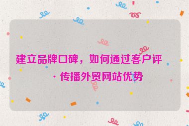 建立品牌口碑，如何通過(guò)客戶評(píng)價(jià)傳播外貿(mào)網(wǎng)站優(yōu)勢(shì)