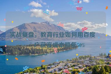 實戰(zhàn)復(fù)盤，教育行業(yè)如何用百度推廣獲客成本降低50%