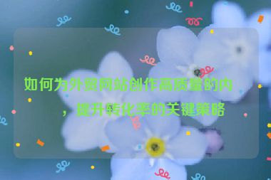 如何為外貿(mào)網(wǎng)站創(chuàng)作高質(zhì)量的內(nèi)容，提升轉(zhuǎn)化率的關(guān)鍵策略