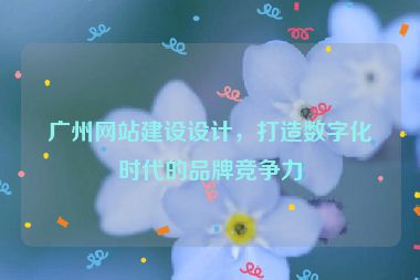 廣州網(wǎng)站建設(shè)設(shè)計(jì)，打造數(shù)字化時(shí)代的品牌競爭力