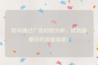 如何通過廣告歸因分析，找到最賺錢的流量渠道？