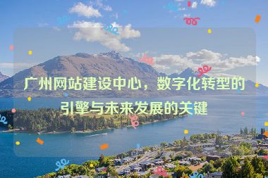 廣州網(wǎng)站建設(shè)中心，數(shù)字化轉(zhuǎn)型的引擎與未來發(fā)展的關(guān)鍵