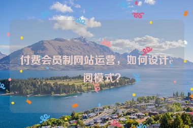 付費會員制網(wǎng)站運營，如何設(shè)計訂閱模式？