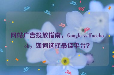 網(wǎng)站廣告投放指南，Google vs Facebook，如何選擇最佳平臺？