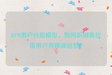 RFM用戶分層模型，如何識(shí)別高價(jià)值用戶并精準(zhǔn)運(yùn)營(yíng)？