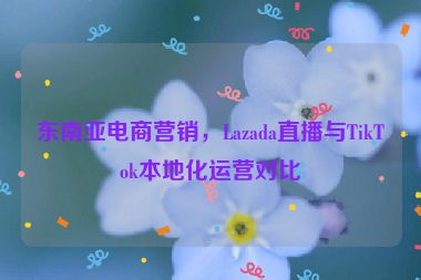 東南亞電商營銷，Lazada直播與TikTok本地化運營對比