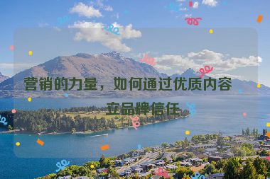 營(yíng)銷(xiāo)的力量，如何通過(guò)優(yōu)質(zhì)內(nèi)容建立品牌信任