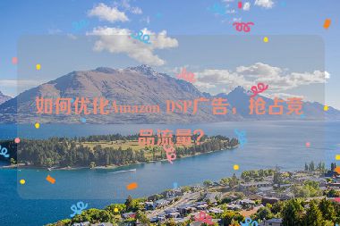 如何優(yōu)化Amazon DSP廣告，搶占競(jìng)品流量？