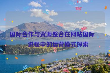 國際合作與資源整合在網(wǎng)站國際化進(jìn)程中的運營模式探索