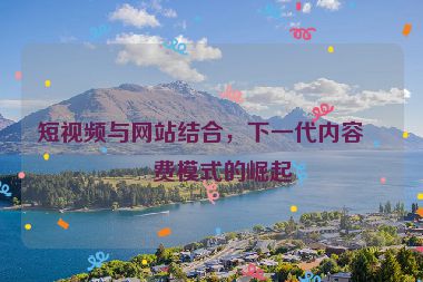 短視頻與網(wǎng)站結(jié)合，下一代內(nèi)容消費模式的崛起