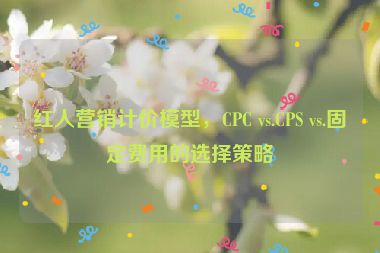 紅人營銷計價模型，CPC vs.CPS vs.固定費(fèi)用的選擇策略
