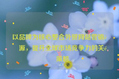 以品牌為核心整合外貿(mào)網(wǎng)站營銷資源，提升全球市場競爭力的關(guān)鍵策略