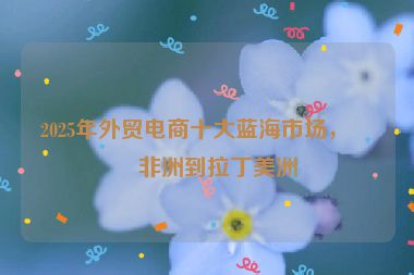 2025年外貿(mào)電商十大藍(lán)海市場(chǎng)，從非洲到拉丁美洲