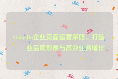 LinkedIn企業(yè)頁面運營策略，打造專業(yè)品牌形象與高效業(yè)務增長