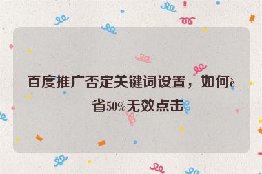 百度推廣否定關(guān)鍵詞設(shè)置，如何節(jié)省50%無效點(diǎn)擊