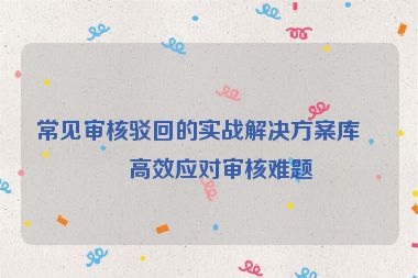 常見審核駁回的實(shí)戰(zhàn)解決方案庫(kù)，高效應(yīng)對(duì)審核難題