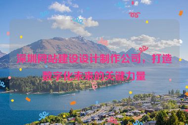 深圳網(wǎng)站建設(shè)設(shè)計(jì)制作公司，打造數(shù)字化未來的關(guān)鍵力量