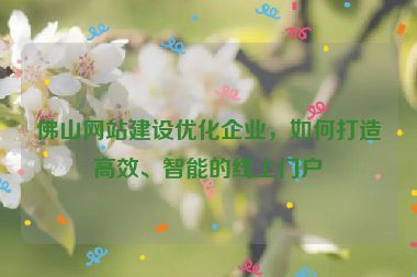 佛山網(wǎng)站建設(shè)優(yōu)化企業(yè)，如何打造高效、智能的線上門戶