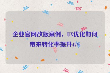企業(yè)官網(wǎng)改版案例，UX優(yōu)化如何帶來(lái)轉(zhuǎn)化率提升47%