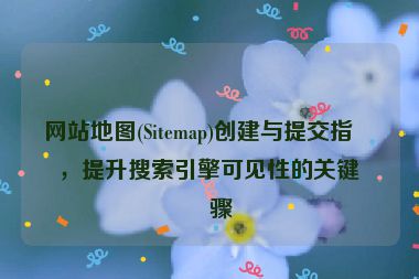 網(wǎng)站地圖(Sitemap)創(chuàng)建與提交指南，提升搜索引擎可見性的關(guān)鍵步驟