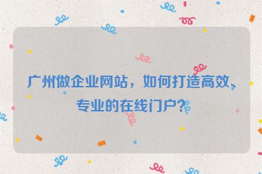 廣州做企業(yè)網(wǎng)站，如何打造高效、專業(yè)的在線門戶？