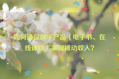 如何通過數(shù)字產(chǎn)品（電子書、在線課程）實現(xiàn)被動收入？