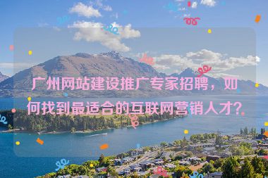 廣州網(wǎng)站建設(shè)推廣專家招聘，如何找到最適合的互聯(lián)網(wǎng)營銷人才？