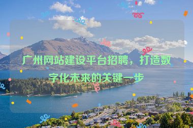 廣州網(wǎng)站建設(shè)平臺招聘，打造數(shù)字化未來的關(guān)鍵一步