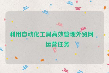 利用自動化工具高效管理外貿(mào)網(wǎng)站運營任務(wù)