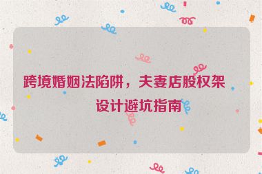 跨境婚姻法陷阱，夫妻店股權(quán)架構(gòu)設(shè)計(jì)避坑指南