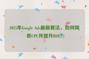 2025年Google Ads最新算法，如何降低CPC并提升ROI？
