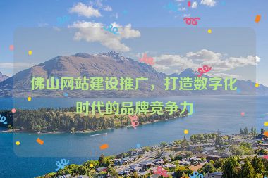 佛山網(wǎng)站建設推廣，打造數(shù)字化時代的品牌競爭力