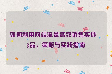 如何利用網(wǎng)站流量高效銷售實(shí)體產(chǎn)品，策略與實(shí)踐指南