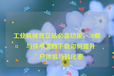工業(yè)機(jī)械獨立站必備功能，3D展示與技術(shù)文檔下載如何提升用戶體驗與轉(zhuǎn)化率