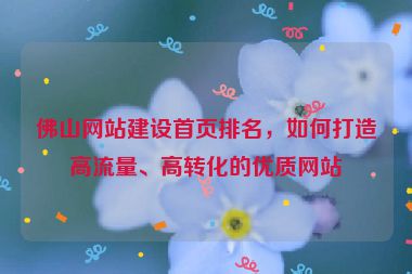 佛山網(wǎng)站建設(shè)首頁(yè)排名，如何打造高流量、高轉(zhuǎn)化的優(yōu)質(zhì)網(wǎng)站