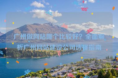 廣州做網(wǎng)站哪個(gè)比較好？全面解析廣州網(wǎng)站建設(shè)公司選擇指南
