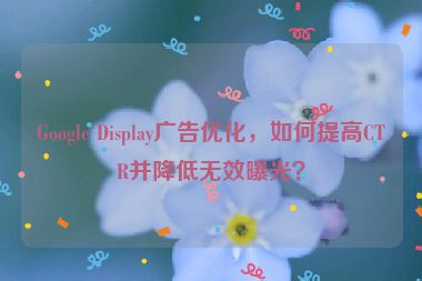 Google Display廣告優(yōu)化，如何提高CTR并降低無效曝光？