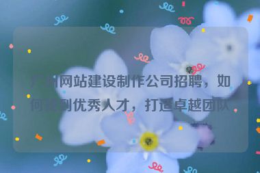 廣州網(wǎng)站建設(shè)制作公司招聘，如何找到優(yōu)秀人才，打造卓越團(tuán)隊(duì)