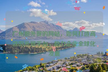 廣州做外貿(mào)的網(wǎng)站，如何打造高效的外貿(mào)平臺(tái)，助力企業(yè)全球化發(fā)展