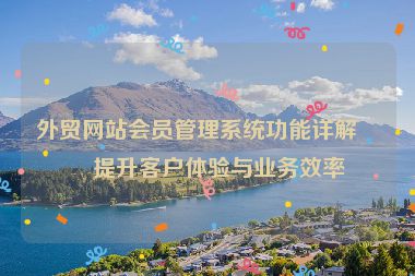 外貿(mào)網(wǎng)站會員管理系統(tǒng)功能詳解，提升客戶體驗與業(yè)務(wù)效率