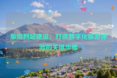 旅游網(wǎng)站建設(shè)，打造數(shù)字化旅游體驗(yàn)的關(guān)鍵步驟