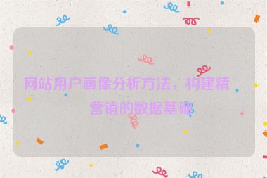 網(wǎng)站用戶畫像分析方法，構(gòu)建精準(zhǔn)營銷的數(shù)據(jù)基礎(chǔ)
