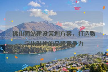 佛山網(wǎng)站建設策劃方案，打造數(shù)字化時代的品牌競爭力