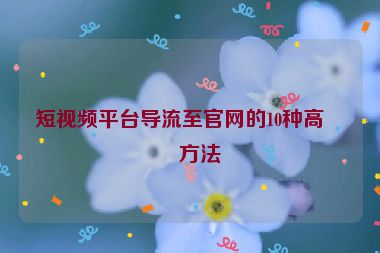 短視頻平臺導流至官網(wǎng)的10種高效方法
